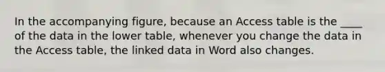 In the accompanying figure, because an Access table is the ____ of the data in the lower table, whenever you change the data in the Access table, the linked data in Word also changes.