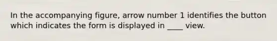 In the accompanying figure, arrow number 1 identifies the button which indicates the form is displayed in ____ view.