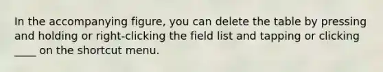 In the accompanying figure, you can delete the table by pressing and holding or right-clicking the field list and tapping or clicking ____ on the shortcut menu.