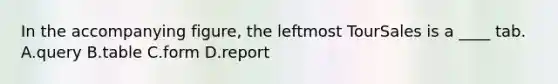 In the accompanying figure, the leftmost TourSales is a ____ tab. A.query B.table C.form D.report