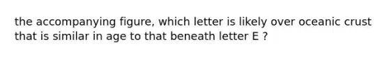 the accompanying figure, which letter is likely over oceanic crust that is similar in age to that beneath letter E ?