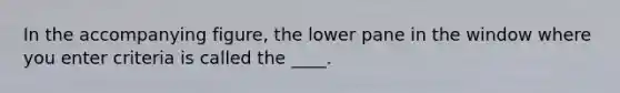 In the accompanying figure, the lower pane in the window where you enter criteria is called the ____.