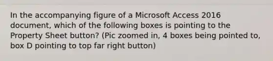 In the accompanying figure of a Microsoft Access 2016 document, which of the following boxes is pointing to the Property Sheet button? (Pic zoomed in, 4 boxes being pointed to, box D pointing to top far right button)