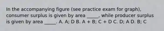 In the accompanying figure (see practice exam for graph), consumer surplus is given by area _____, while producer surplus is given by area _____. A. A; D B. A + B; C + D C. D; A D. B; C