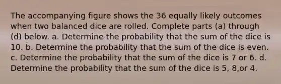 The accompanying figure shows the 36 equally likely outcomes when two balanced dice are rolled. Complete parts​ (a) through​ (d) below. a. Determine the probability that the sum of the dice is 10. b. Determine the probability that the sum of the dice is even. c. Determine the probability that the sum of the dice is 7 or 6. d. Determine the probability that the sum of the dice is 5​, 8​,or 4.