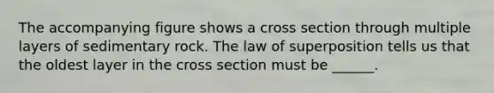 The accompanying figure shows a cross section through multiple layers of sedimentary rock. The law of superposition tells us that the oldest layer in the cross section must be ______.