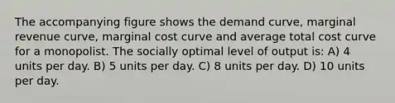 The accompanying figure shows the demand curve, marginal revenue curve, marginal cost curve and average total cost curve for a monopolist. The socially optimal level of output is: A) 4 units per day. B) 5 units per day. C) 8 units per day. D) 10 units per day.