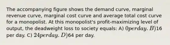 The accompanying figure shows the demand curve, marginal revenue curve, marginal cost curve and average total cost curve for a monopolist. At this monopolist's profit-maximizing level of output, the deadweight loss to society equals: A) 0 per day. B)16 per day. C) 24 per day. D)64 per day.