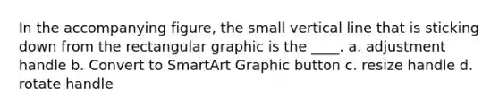 In the accompanying figure, the small vertical line that is sticking down from the rectangular graphic is the ____. a. adjustment handle b. Convert to SmartArt Graphic button c. resize handle d. rotate handle