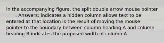 In the accompanying figure, the split double arrow mouse pointer ____. Answers: indicates a hidden column allows text to be entered at that location is the result of moving the mouse pointer to the boundary between column heading A and column heading B indicates the proposed width of column A