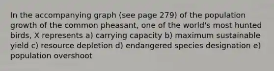 In the accompanying graph (see page 279) of the population growth of the common pheasant, one of the world's most hunted birds, X represents a) carrying capacity b) maximum sustainable yield c) resource depletion d) endangered species designation e) population overshoot