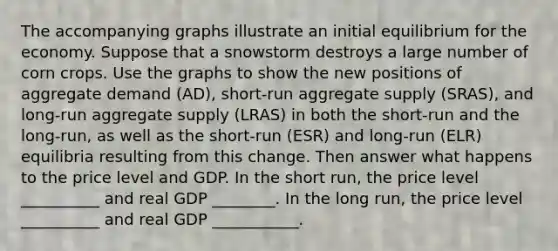 The accompanying graphs illustrate an initial equilibrium for the economy. Suppose that a snowstorm destroys a large number of corn crops. Use the graphs to show the new positions of aggregate demand (AD), short-run aggregate supply (SRAS), and long-run aggregate supply (LRAS) in both the short-run and the long-run, as well as the short-run (ESR) and long-run (ELR) equilibria resulting from this change. Then answer what happens to the price level and GDP. In the short run, the price level __________ and real GDP ________. In the long run, the price level __________ and real GDP ___________.