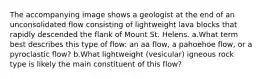 The accompanying image shows a geologist at the end of an unconsolidated flow consisting of lightweight lava blocks that rapidly descended the flank of Mount St. Helens. a.What term best describes this type of flow: an aa flow, a pahoehoe flow, or a pyroclastic flow? b.What lightweight (vesicular) igneous rock type is likely the main constituent of this flow?