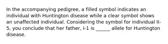 In the accompanying pedigree, a filled symbol indicates an individual with Huntington disease while a clear symbol shows an unaffected individual. Considering the symbol for individual II-5, you conclude that her father, I-1 is ______ allele for Huntington disease.