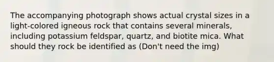 The accompanying photograph shows actual crystal sizes in a light-colored igneous rock that contains several minerals, including potassium feldspar, quartz, and biotite mica. What should they rock be identified as (Don't need the img)