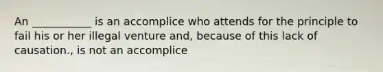 An ___________ is an accomplice who attends for the principle to fail his or her illegal venture and, because of this lack of causation., is not an accomplice