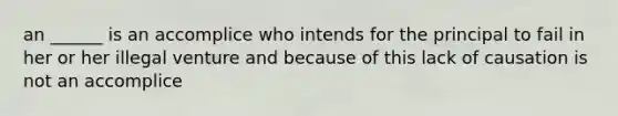 an ______ is an accomplice who intends for the principal to fail in her or her illegal venture and because of this lack of causation is not an accomplice