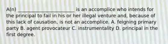 A(n) ________________________ is an accomplice who intends for the principal to fail in his or her illegal venture and, because of this lack of causation, is not an accomplice. A. feigning primary party B. agent provocateur C. instrumentality D. principal in the first degree.