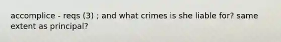 accomplice - reqs (3) ; and what crimes is she liable for? same extent as principal?