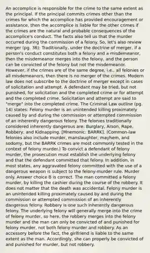 An accomplice is responsible for the crime to the same extent as the principal. If the principal commits crimes other than the crimes for which the accomplice has provided encouragement or assistance, then the accomplice is liable for the other crimes if the crimes are the natural and probable consequences of the accomplice's conduct. The facts also tell us that the murder occurred during the commission of a felony. So, let's also review merger (pg. 36): Traditionally, under the doctrine of merger, if a person's conduct constitutes both a felony and a misdemeanor, then the misdemeanor merges into the felony, and the person can be convicted of the felony but not the misdemeanor. However, if the crimes are of the same degree, i.e., all felonies or all misdemeanors, then there is no merger of the crimes. Modern law does not subscribe to the doctrine of merger except in cases of solicitation and attempt. A defendant may be tried, but not punished, for solicitation and the completed crime or for attempt and the completed crime. Solicitation and attempt are said to "merge" into the completed crime. The Criminal Law outline (pg. 14) states: Felony murder is an unintended killing proximately caused by and during the commission or attempted commission of an inherently dangerous felony. The felonies traditionally considered inherently dangerous are: Burglary, Arson, Rape, Robbery, and Kidnapping. [Mnemonic: BARRK]. (Common-law felonies also include murder, manslaughter, mayhem, and sodomy, but the BARRK crimes are most commonly tested in the context of felony murder.) To convict a defendant of felony murder, the prosecution must establish the underlying felony and that the defendant committed that felony. In addition, in most states, any aggravated felony committed with the use of a dangerous weapon is subject to the felony-murder rule. Murder only. Answer choice B is correct. The man committed a felony murder, by killing the cashier during the course of the robbery. It does not matter that the death was accidental. Felony murder is an unintended killing proximately caused by and during the commission or attempted commission of an inherently dangerous felony. Robbery is one such inherently dangerous felony. The underlying felony will generally merge into the crime of felony murder, so here, the robbery merges into the felony murder and the man can only be convicted of and punished for felony murder, not both felony murder and robbery. As an accessory before the fact, the girlfriend is liable to the same extent as the man. Accordingly, she can properly be convicted of and punished for murder, but not robbery.