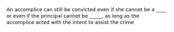 An accomplice can still be convicted even if she cannot be a ____ or even if the principal cannot be _____, as long as the accomplice acted with the intent to assist the crime