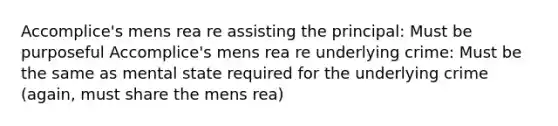 Accomplice's mens rea re assisting the principal: Must be purposeful Accomplice's mens rea re underlying crime: Must be the same as mental state required for the underlying crime (again, must share the mens rea)