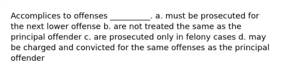 Accomplices to offenses __________. a. must be prosecuted for the next lower offense b. are not treated the same as the principal offender c. are prosecuted only in felony cases d. may be charged and convicted for the same offenses as the principal offender