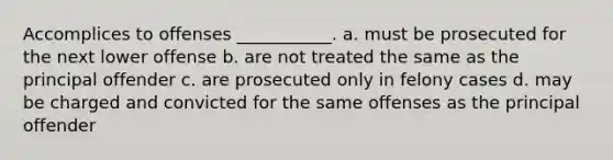 Accomplices to offenses ___________. a. must be prosecuted for the next lower offense b. are not treated the same as the principal offender c. are prosecuted only in felony cases d. may be charged and convicted for the same offenses as the principal offender