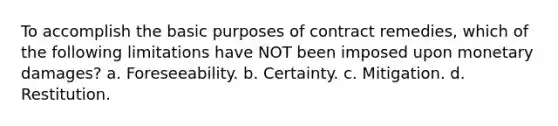 To accomplish the basic purposes of contract remedies, which of the following limitations have NOT been imposed upon monetary damages? a. Foreseeability. b. Certainty. c. Mitigation. d. Restitution.