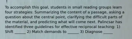 To accomplish this goal, students in small reading groups learn four strategies: Summarizing the content of a passage, asking a question about the central point, clarifying the difficult parts of the material, and predicting what will come next. Palincsar has identified three guidelines for effective reciprocal teaching: 1) Shift ______ 2) Match demands to ______ 3) Diagnose _____