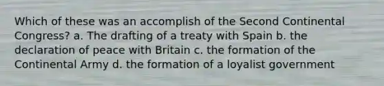 Which of these was an accomplish of the Second Continental Congress? a. The drafting of a treaty with Spain b. the declaration of peace with Britain c. the formation of the Continental Army d. the formation of a loyalist government