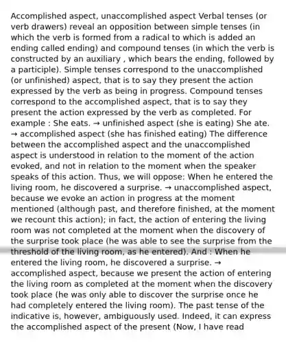 Accomplished aspect, unaccomplished aspect Verbal tenses (or verb drawers) reveal an opposition between simple tenses (in which the verb is formed from a radical to which is added an ending called ending) and compound tenses (in which the verb is constructed by an auxiliary , which bears the ending, followed by a participle). Simple tenses correspond to the unaccomplished (or unfinished) aspect, that is to say they present the action expressed by the verb as being in progress. Compound tenses correspond to the accomplished aspect, that is to say they present the action expressed by the verb as completed. For example : She eats. → unfinished aspect (she is eating) She ate. → accomplished aspect (she has finished eating) The difference between the accomplished aspect and the unaccomplished aspect is understood in relation to the moment of the action evoked, and not in relation to the moment when the speaker speaks of this action. Thus, we will oppose: When he entered the living room, he discovered a surprise. → unaccomplished aspect, because we evoke an action in progress at the moment mentioned (although past, and therefore finished, at the moment we recount this action); in fact, the action of entering the living room was not completed at the moment when the discovery of the surprise took place (he was able to see the surprise from the threshold of the living room, as he entered). And : When he entered the living room, he discovered a surprise. → accomplished aspect, because we present the action of entering the living room as completed at the moment when the discovery took place (he was only able to discover the surprise once he had completely entered the living room). The past tense of the indicative is, however, ambiguously used. Indeed, it can express the accomplished aspect of the present (Now, I have read