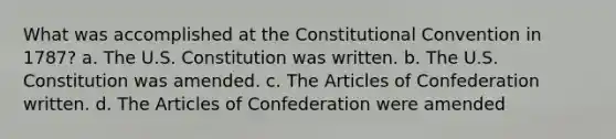 What was accomplished at the Constitutional Convention in 1787? a. The U.S. Constitution was written. b. The U.S. Constitution was amended. c. The Articles of Confederation written. d. The Articles of Confederation were amended