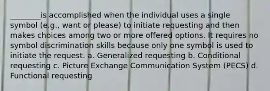 ________is accomplished when the individual uses a single symbol (e.g., want or please) to initiate requesting and then makes choices among two or more offered options. It requires no symbol discrimination skills because only one symbol is used to initiate the request. a. Generalized requesting b. Conditional requesting c. Picture Exchange Communication System (PECS) d. Functional requesting