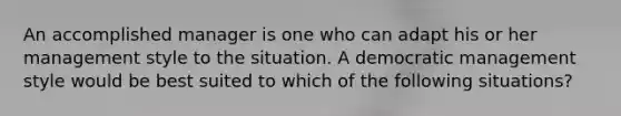 An accomplished manager is one who can adapt his or her management style to the situation. A democratic management style would be best suited to which of the following situations?