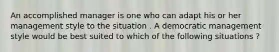 An accomplished manager is one who can adapt his or her management style to the situation . A democratic management style would be best suited to which of the following situations ?