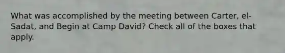 What was accomplished by the meeting between Carter, el-Sadat, and Begin at Camp David? Check all of the boxes that apply.