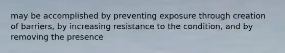 may be accomplished by preventing exposure through creation of barriers, by increasing resistance to the condition, and by removing the presence