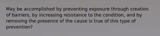 May be accomplished by preventing exposure through creation of barriers, by increasing resistance to the condition, and by removing the presence of the cause is true of this type of prevention?