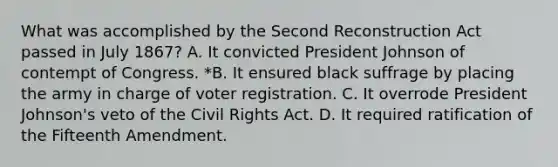 What was accomplished by the Second Reconstruction Act passed in July 1867? A. It convicted President Johnson of contempt of Congress. *B. It ensured black suffrage by placing the army in charge of voter registration. C. It overrode President Johnson's veto of the Civil Rights Act. D. It required ratification of the Fifteenth Amendment.