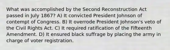 What was accomplished by the Second Reconstruction Act passed in July 1867? A) It convicted President Johnson of contempt of Congress. B) It overrode President Johnson's veto of the Civil Rights Act. C) It required ratification of the Fifteenth Amendment. D) It ensured black suffrage by placing the army in charge of voter registration.