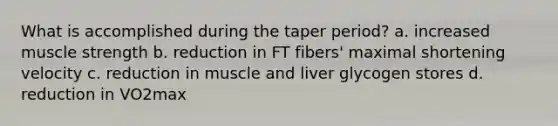 What is accomplished during the taper period? a. increased muscle strength b. reduction in FT fibers' maximal shortening velocity c. reduction in muscle and liver glycogen stores d. reduction in VO2max