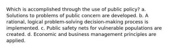 Which is accomplished through the use of public policy? a. Solutions to problems of public concern are developed. b. A rational, logical problem-solving decision-making process is implemented. c. Public safety nets for vulnerable populations are created. d. Economic and business management principles are applied.