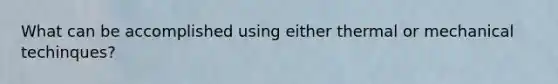 What can be accomplished using either thermal or mechanical techinques?