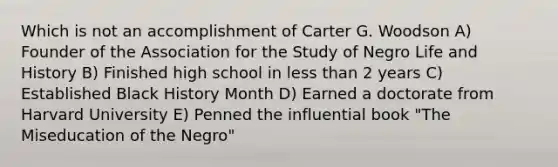 Which is not an accomplishment of Carter G. Woodson A) Founder of the Association for the Study of Negro Life and History B) Finished high school in less than 2 years C) Established Black History Month D) Earned a doctorate from Harvard University E) Penned the influential book "The Miseducation of the Negro"