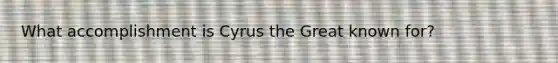 What accomplishment is Cyrus the Great known for?