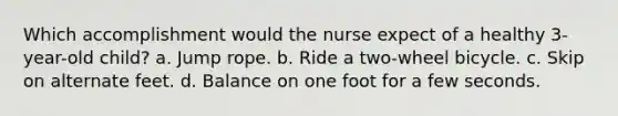 Which accomplishment would the nurse expect of a healthy 3-year-old child? a. Jump rope. b. Ride a two-wheel bicycle. c. Skip on alternate feet. d. Balance on one foot for a few seconds.