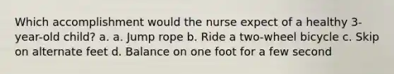 Which accomplishment would the nurse expect of a healthy 3-year-old child? a. a. Jump rope b. Ride a two-wheel bicycle c. Skip on alternate feet d. Balance on one foot for a few second