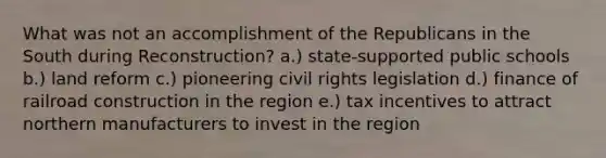 What was not an accomplishment of the Republicans in the South during Reconstruction? a.) state-supported public schools b.) land reform c.) pioneering civil rights legislation d.) finance of railroad construction in the region e.) tax incentives to attract northern manufacturers to invest in the region