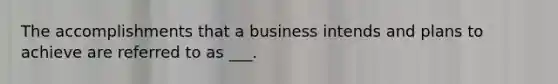 The accomplishments that a business intends and plans to achieve are referred to as ___.